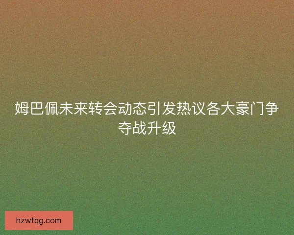 姆巴佩未来转会动态引发热议各大豪门争夺战升级