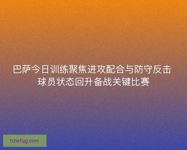 巴萨今日训练聚焦进攻配合与防守反击 球员状态回升备战关键比赛